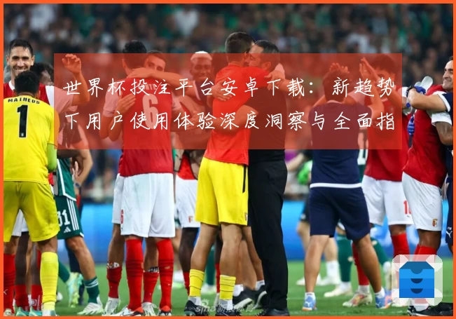 世界杯投注平台安卓下载：新趋势下用户使用体验深度洞察与全面指南