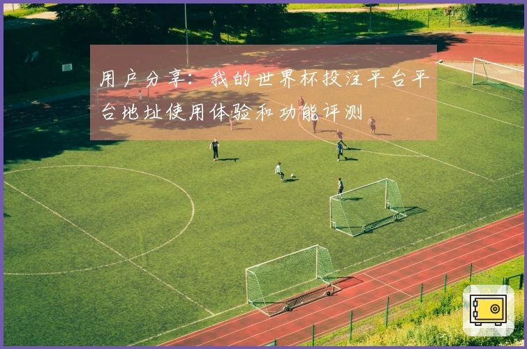 用户分享：我的世界杯投注平台平台地址使用体验和功能评测